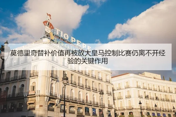莫德里奇替补价值再被放大皇马控制比赛仍离不开经验的关键作用