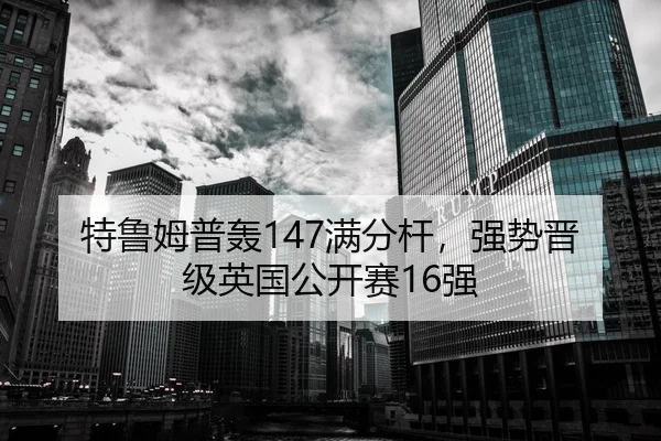 特鲁姆普轰147满分杆，强势晋级英国公开赛16强