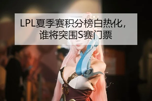 LPL夏季赛积分榜白热化，谁将突围S赛门票