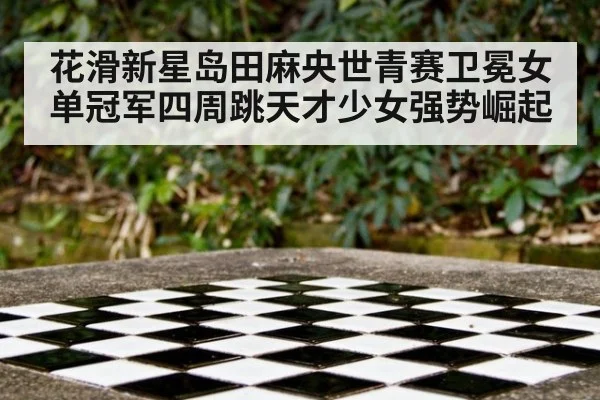 花滑新星岛田麻央世青赛卫冕女单冠军四周跳天才少女强势崛起