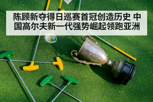 陈顾新夺得日巡赛首冠创造历史 中国高尔夫新一代强势崛起领跑亚洲